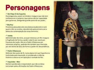 Rei Filipe IV de Espanha O protagonista, jovem rei tímido e inseguro que não tem confiança em si próprio e que pensa não ter capacidade para governar, delegando grande parte do seu poder; Marfisa Prostituta possuidora de uma beleza exuberante e com quem o Rei se envolve, descobrindo pela primeira vez a beleza da contemplação do corpo feminino; Valido Administrador do reino, ao qual interessa um Rei inseguro e fragilizado de forma a poder culpá-lo por eventuais fracassos da nação. Alia-se a Padre Villaescusa por interesses próprios, pedindo-lhe também que interceda por ele diante de Deus de forma a poder ter descendência; Padre Villaescusa Defensor dos autos de fé, numa época em que Espanha era controlada pela Inquisição, é considerado o vilão da história e coloca-se em oposição à vontade do Rei; Inquisidor - Mor  Homem ponderado e responsável, que não se deixa corromper pelas afirmações do Padre Villaescusa; 