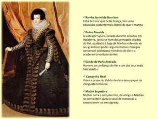 Rainha Isabel de Bourbon Filha de Henrique IV de França, tem uma educação bastante mais liberal do que o marido.  Padre Almeida Jesuíta português, exilado durante décadas em Inglaterra, torna-se num dos principais aliados do Rei, ajudando à fuga de Marfisa e devido ao seu grandioso poder argumentativo consegue convencer poderosos membros do clero a acederem à vontade do Rei; Conde de Peña Andrada Homem de confiança do Rei e um dos seus mais fiéis aliados; Camareira Real Viúva e prima do Valido destaca-se no papel de intriguista feminina; Madre Superiora Mulher culta e complacente, dá abrigo a Marfisa no convento e ajuda o casal de monarcas a encontrarem-se em segredo. 