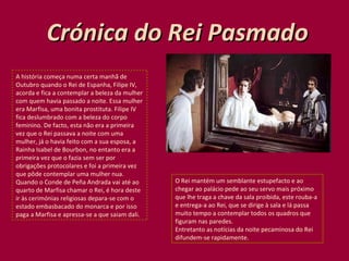 Crónica do Rei Pasmado A história começa numa certa manhã de Outubro quando o Rei de Espanha, Filipe IV, acorda e fica a contemplar a beleza da mulher com quem havia passado a noite. Essa mulher era Marfisa, uma bonita prostituta. Filipe IV fica deslumbrado com a beleza do corpo feminino. De facto, esta não era a primeira vez que o Rei passava a noite com uma mulher, já o havia feito com a sua esposa, a Rainha Isabel de Bourbon, no entanto era a primeira vez que o fazia sem ser por obrigações protocolares e foi a primeira vez que pôde contemplar uma mulher nua. Quando o Conde de Peña Andrada vai até ao quarto de Marfisa chamar o Rei, é hora deste ir às cerimónias religiosas depara-se com o estado embasbacado do monarca e por isso paga a Marfisa e apressa-se a que saiam dali.  O Rei mantém um semblante estupefacto e ao chegar ao palácio pede ao seu servo mais próximo que lhe traga a chave da sala proibida, este rouba-a e entrega-a ao Rei, que se dirige à sala e lá passa muito tempo a contemplar todos os quadros que figuram nas paredes. Entretanto as notícias da noite pecaminosa do Rei difundem-se rapidamente. 