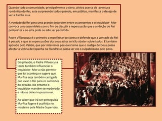 Quando toda a comunidade, principalmente o clero, alvitra acerca da  aventura romântica do Rei, este surpreende todos quando, em público, manifesta o desejo de ver a Rainha nua.  A vontade do Rei gera uma grande desordem entre os presentes e o Inquisidor- Mor convoca uma assembleia com o fim de discutir a repercussão que a ambição do Rei poderá ter e se esta pode ou não ser permitida.  Padre Villaescusa é o primeiro a manifestar-se contra e defende que a vontade do Rei é pecado e que as repercussões dos seus actos se irão abater sobre todos. É também apoiado pelo Valido, que por interesses pessoais teme que o castigo de Deus possa afectar a vitória de Espanha na Flandres e possa ser ele o culpabilizado pelo povo. Em privado, o Padre Villaescusa tenta também influenciar o Inquisidor- Mor a não permitir que tal aconteça e sugere que Marfisa seja também castigada por levar o Rei para os caminhos do pecado. No entanto o inquisidor mantém-se moderado e não se deixa impressionar. Ao saber que irá ser perseguida Marfisa foge e é acolhida no mosteiro pela Madre Superiora. 