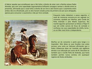 A liderar aqueles que acreditavam que o Rei tinha o direito de estar com a Rainha estava Padre Almeida, que com uma capacidade argumentativa brilhante conseguiu semear a dúvida entre os presentes, afirmando que o casal tinha o direito de ser livre e até mesmo que o casamento entre ambos não era oficializado, pois os dois haviam estado juntos da primeira vez por pura obrigação, apenas para consumar o casamento e não por livre vontade. Marfisa sai do convento e parte para longe e o Inquisidor- Mor deixa as suas funções mas antes escreve uma carta ao Vaticano afirmando que o Padre Villaescusa deve ser mantido sob vigilância devido à sua adoração por autos-de-fé. Descobre-se também que o Conde Peña de Andrada, que havia também partido nunca constou em quaisquer registos de títulos atribuídos. Enquanto todos debatiam o passo seguinte, o casal de monarcas encontra-se em segredo no convento, ajudado por Marfisa, pelo Conde de Peña Andrada e pela Madre Superiora. Na manhã seguinte apresentam-se felizes e Filipe IV que até então carecia de força de vontade e confiança nas suas capacidades de chefia, torna-se um líder mais forte e independente. 