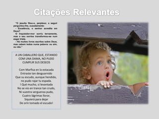 “ O jesuíta fitou-o, perplexo; a seguir perguntou-lhe, ousadamente: - Excelência, o senhor acredita em Deus? O Inquisidor-mor sorriu ternamente, mas o seu sorriso transformou-se num esgar triste. - Há muitos livros escritos sobre Deus, mas cabem todos numa palavra: ou sim, ou não.” A UN CABALLERO QUE, ESTANDO COM UNA DAMA, NO PUDO CUMPLIR SUS DESEOS Com Marfisa en la estacada Entraste tan desguarnido Que su escudo, aunque hendido,  no pudo rajar tu espada. ! Qué mucho, si levantada No se vio en trance tan crudo, Ni vuestra verguenza pudo, Cuatro lágrimas llorar, Siquierá para dejar De orín tomado el escudo! 