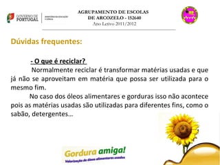 AGRUPAMENTO DE ESCOLAS  DE ARCOZELO - 152640 Ano Letivo 2011/2012 _______________________________________________________________________________ Dúvidas frequentes: - O que é reciclar?  Normalmente reciclar é transformar matérias usadas e que já não se aproveitam em matéria que possa ser utilizada para o mesmo fim. No caso dos óleos alimentares e gorduras isso não acontece pois as matérias usadas são utilizadas para diferentes fins, como o sabão, detergentes… 