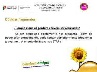 AGRUPAMENTO DE ESCOLAS  DE ARCOZELO - 152640 Ano Letivo 2011/2012 _______________________________________________________________________________ Dúvidas frequentes: - Porque é que as gorduras devem ser recicladas? Ao ser despejado diretamente nas tubagens , além de poder criar entupimento, pode causar posteriormente problemas graves no tratamento de águas  nas ETAR’s. 