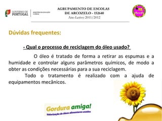 AGRUPAMENTO DE ESCOLAS  DE ARCOZELO - 152640 Ano Letivo 2011/2012 _______________________________________________________________________________ Dúvidas frequentes: - Qual o processo de reciclagem do óleo usado?  O óleo é tratado de forma a retirar as espumas e a humidade e controlar alguns parâmetros químicos, de modo a obter as condições necessárias para a sua reciclagem. Todo o tratamento é realizado com a ajuda de equipamentos mecânicos. 