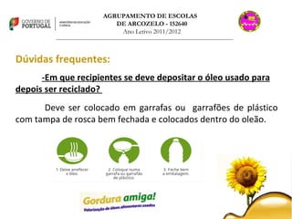 AGRUPAMENTO DE ESCOLAS  DE ARCOZELO - 152640 Ano Letivo 2011/2012 _______________________________________________________________________________ Dúvidas frequentes: -Em que recipientes se deve depositar o óleo usado para depois ser reciclado?  Deve ser colocado em garrafas ou  garrafões de plástico com tampa de rosca bem fechada e colocados dentro do oleão. 