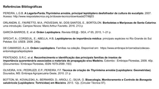 Referências Bibliográficas
PEREIRA, L.G.B. A Lagarta-Parda.Thyrinteina arnobia, principal lepidóptero desfolhador da cultura do eucalipto. 2007.
Acesso: http://www.respostatecnica.org.br/dossie-tecnico/downloadsDT/MjE5
ORLANDIN, E.; FAVRETTO, M.A.; PIOVESAN, M.; DOS SANTOS, E., BORTOLON. Borboletas e Mariposas de Santa Catarina:
uma introdução. Campos Novos: Mario Arthur Favretto. 2016. 213 p
GARCÍA-BARROS, E. et al. Orden Lepidoptera. Revista IDE@ - SEA, nº 65, 2015, 1–21 p.
SPECHT, A.; CORSEUIL, E.; ABELLA, H.B. Lepidópteros de importância médica: principais espécies no Rio Grande do Sul.
Pelotas: Ed. USEB. 2008. 240p.
DE CAMARGO, A.J.A. Ordem Lepidoptera. Famílias na coleção. Disponível em: https://www.embrapa.br/cerrados/colecao-
entomologica/lepidoptera
PENTEADO, S.R.C. et al. Reconhecimento e identificação das principais famílias de insetos de
importância quarentenária associados a materiais de propagação e/ou Madeira. Colombo : Embrapa Florestas, 2009. 40p.
(Documentos / Embrapa Florestas, ISSN 1679-2599 ;193)
OLIVEIRA, H.N.; PEDRUZZI, E.P.; PEREIRA, F.F. Técnica de criação de Thyrinteina arnobia (Lepidoptera: Geometridae).
Dourados, MS: Embrapa Agropecuária Oeste, 2010. 21 p.
BOTTON, M.; KOVALESKI, A.; BERNARDI, D.; ARIOLI, C.; SILVA, O. Bioecologia, Monitoramento e Controle de Bonagota
salubricola (Lepidoptera: Tortricidae) em Macieira. 2013. 12p. (Circular Técnica 97).
 