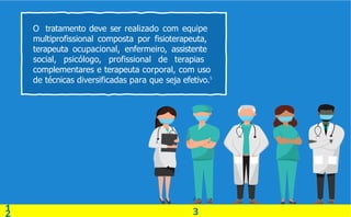 0
3
O tratamento deve ser realizado com equipe
multiprofissional composta por fisioterapeuta,
terapeuta ocupacional, enfermeiro, assistente
social, psicólogo, profissional de terapias
complementares e terapeuta corporal, com uso
1
2
de técnicas diversificadas para que seja efetivo.5
 