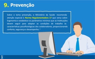 9. Prevenção
Sobre o tema prevenção, o Ministério da Saúde recomenda
atenção especial à Norma Regulamentadora 17 que versa sobre
Ergonomia e estabelece os parâmetros mínimos que as Instituições
devem seguir para adaptar as condições de trabalho às
características psicofisiológicas dos colaboradores, proporcionando
conforto, segurança e desempenho. 6
0
5
1
3
 