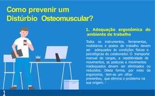 Como prevenir um
Distúrbio Osteomuscular?
1
reduzidos. Desta forma, por meio
inadequados devem ser eliminados ou
da
1. Adequação ergonômica do
ambiente de trabalho
Todos os instrumentos, ferramentas,
mobiliários e postos de trabalho devem
ser adequados às condições físicas e
psicológicas do colaborador. O transporte
manual de cargas, a repetitividade de
movimentos, as posturas e movimentos
ergonomia, tem-se um olhar
preventivo, que elimina o problema na
sua origem. 7
 