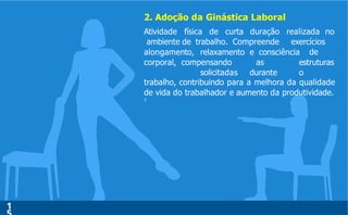 2. Adoção da Ginástica Laboral
1
Atividade física de curta duração
ambiente de trabalho. Compreende
realizada no
exercícios
de
alongamento, relaxamento e consciência
corporal, compensando as estruturas
solicitadas durante o
trabalho, contribuindo para a melhora da qualidade
de vida do trabalhador e aumento da produtividade.
7
 