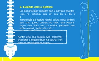 3. Cuidado com a postura
Um dos principais cuidados que o indivíduo deve ter ,
seja no trabalho, seja em seu dia a dia é
a
manutenção da postura neutra: coluna ereta, ombros
para trás, queixo paralelo ao chão. Essa postura
segue uma linha reta da orelha, passando pelo
ombro quadril, joelho até o pé. 7
Manter uma boa postura evita problemas
articulares e degenerativos na coluna e em
todas as articulações do corpo! 7
1
 