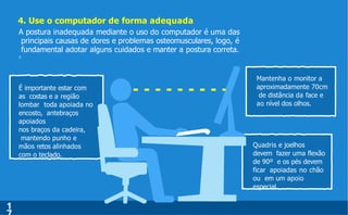 4. Use o computador de forma adequada
É importante estar com
as costas e a região
lombar toda apoiada no
encosto, antebraços
apoiados
nos braços da cadeira,
mantendo punho e
mãos retos alinhados
com o teclado.
Mantenha o monitor a
aproximadamente 70cm
de distância da face e
ao nível dos olhos.
Quadris e joelhos
devem fazer uma flexão
de 90º e os pés devem
ficar apoiadas no chão
ou em um apoio
especial.
1
A postura inadequada mediante o uso do computador é uma das
principais causas de dores e problemas osteomusculares, logo, é
fundamental adotar alguns cuidados e manter a postura correta.
7
 