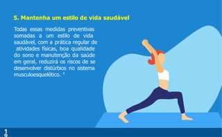 5. Mantenha um estilo de vida saudável
Todas essas medidas preventivas
somadas a um estilo de vida
saudável, com a prática regular de
atividades físicas, boa qualidade
do sono e manutenção da saúde
em geral, reduzirá os riscos de se
desenvolver distúrbios no sistema
musculoesquelético. 4
1
 
