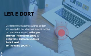 LER E DORT
0
Os distúrbios osteomusculares podem
ser causados por diversos fatores, sendo
os mais comuns as Lesões por
Esforços Repetitivos (LER) ou
Distúrbios Osteomusculares
Relacionado
ao Trabalho (DORT). 1
 