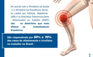 De acordo com o Ministério da Saúde
e o Ministério da Previdência Social,
as Lesões por Esforços Repetitivos
(LER) e os Distúrbios Osteomusculares
Relacionados ao Trabalho (DORT)
são os distúrbios que mais
afetam os trabalhadores
brasileiros.
2
0
São responsáveis por 60% a 70%
dos casos de afastamento e invalidez
no trabalho no Brasil. 2
 