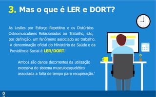 3. Mas o que é LER e DORT?
As Lesões por Esforço Repetitivo e os Distúrbios
Osteomusculares Relacionados ao Trabalho, são,
por definição, um fenômeno associado ao trabalho.
A denominação oficial do Ministério da Saúde e da
Previdência Social é LER/DORT.3
Ambos são danos decorrentes da utilização
excessiva do sistema musculoesquelético
associada a falta de tempo para recuperação.3
.
0
 