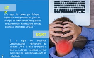1
LE
R
É a sigla de Lesões por Esforços
Repetitivos e compreende um grupo de
doenças do sistema musculoesquelético
que apresentam manifestações clínicas
distintas e intensidade variada. 4
DORT
É a sigla de Distúrbios
Osteomusculares Relacionados ao
Trabalho. DORT é mais abrangente e
além dos esforços repetitivos, envolve
outros tipos de sobrecargas nocivas ao
trabalhador.
4
0
 