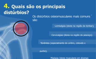 Embora uma pessoa com sobrepeso tenha
um
acúmulo de peso corporal, ela pode não ter
a gordura excessiva acumulada em seu
corpo.
Os distúrbios osteomusculares mais comuns
são:
4. Quais são os principais
distúrbios?
Lombalgias (dores na região da lombar);
Cervicalgias (dores na região do pescoço);
Tendinites (especialmente do ombro, cotovelo e
punho);
Mialgias (dores musculares em diversos
5
 