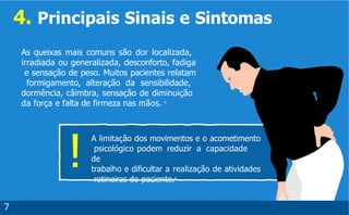 4. Principais Sinais e Sintomas
!
As queixas mais comuns são dor localizada,
irradiada ou generalizada, desconforto, fadiga
e sensação de peso. Muitos pacientes relatam
formigamento, alteração da sensibilidade,
dormência, câimbra, sensação de diminuição
da força e falta de firmeza nas mãos. 4
7
A limitação dos movimentos e o acometimento
psicológico podem reduzir a capacidade
de
trabalho e dificultar a realização de atividades
rotineiras do paciente.4
 