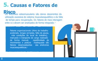 5. Causas e Fatores de
Risco
Os distúrbios osteomusculares são danos decorrentes da
utilização excessiva do sistema musculoesquelético e da falta
de tempo para recuperação. Os fatores de risco interagem
entre si e devem ser analisados de forma integrada: 5
Fatores organizacionais (ritmo de trabalho
acelerado, longas jornadas, falta de pausa,
más condições do local de trabalho),
manuseio e transporte de carga realizado
de forma manual, repetitividade de
movimentos e postura inadequada são
fatores desencadeantes das síndromes
muscoesqueléticas.5
8
 