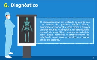 0
5
6. Diagnóstico
O diagnóstico deve ser realizado de acordo com
as queixas do paciente, história clínica,
anamnese ocupacional, exame clínico e exames
complementares - radiografia, ultrassonografia,
ressonância magnética e exames laboratoriais.
Essas etapas permitirão o estabelecimento da
relação de causa entre o trabalho e o quadro
clínico do paciente.5
1
 