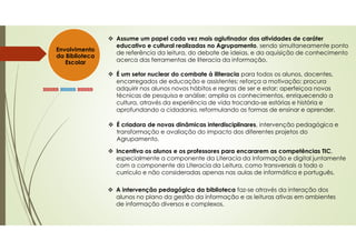 Envolvimento
da Biblioteca
Escolar
»»»»» »»»»» »»»»»
Assume um papel cada vez mais aglutinador das atividades de caráter
educativo e cultural realizadas no Agrupamento, sendo simultaneamente ponto
de referência da leitura, do debate de ideias, e da aquisição de conhecimento
acerca das ferramentas de literacia da informação.
É um setor nuclear do combate à iliteracia para todos os alunos, docentes,
encarregados de educação e assistentes; reforça a motivação; procura
adquirir nos alunos novos hábitos e regras de ser e estar; aperfeiçoa novas
técnicas de pesquisa e análise; amplia os conhecimentos, enriquecendo a
cultura, através da experiência de vida trocando-se estórias e história e
aprofundando a cidadania, reformulando as formas de ensinar e aprender.
É criadora de novas dinâmicas interdisciplinares, intervenção pedagógica e
transformação e avaliação do impacto dos diferentes projetos do
Agrupamento.
A intervenção pedagógica da biblioteca faz-se através da interação dos
alunos no plano da gestão da informação e as leituras ativas em ambientes
de informação diversos e complexos.
Incentiva os alunos e os professores para encararem as competências TIC,
especialmente a componente da Literacia da Informação e digital juntamente
com a componente da Literacia da Leitura, como transversais a todo o
currículo e não consideradas apenas nas aulas de informática e português,
 