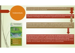 Fundamentação
O livro e a leitura são inevitavelmente instrumentos primordiais de
aprendizagem e de socialização.
O livro e a leitura são inevitavelmente instrumentos primordiais de
aprendizagem e de socialização.
Ora, uma escola que aposta no crescimento sustentável não pode descurar
materiais e estratégias que combatam a ignorância funcional.
Ora, uma escola que aposta no crescimento sustentável não pode descurar
materiais e estratégias que combatam a ignorância funcional.
Partindo desta premissa, o projeto “ A vida também se lê” procurou ir ao
encontro das carências linguísticas e culturais do meio, combatendo
simultaneamente o isolamento dos idosos e o preconceito intergeracional.
Partindo desta premissa, o projeto “ A vida também se lê” procurou ir ao
encontro das carências linguísticas e culturais do meio, combatendo
simultaneamente o isolamento dos idosos e o preconceito intergeracional.
Esta proposta foi motivada pelo convite feito ao Agrupamento para integrar
as escolas do Projeto “a Ler+”, pelo facto de no ano 2012 ser o Ano Europeu
do Envelhecimento Ativo e da Solidariedade entre Gerações e ainda
porque consideramos que os alunos serão os melhores promotores de novos
hábitos, isto se criarem vínculos afetivos com a comunidade.
Esta proposta foi motivada pelo convite feito ao Agrupamento para integrar
as escolas do Projeto “a Ler+”, pelo facto de no ano 2012 ser o Ano Europeu
do Envelhecimento Ativo e da Solidariedade entre Gerações e ainda
porque consideramos que os alunos serão os melhores promotores de novos
hábitos, isto se criarem vínculos afetivos com a comunidade.
 