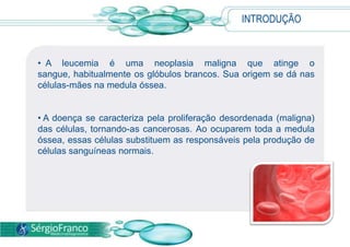 INTRODUÇÃO
• A leucemia é uma neoplasia maligna que atinge o
sangue, habitualmente os glóbulos brancos. Sua origem se dá nas
células-mães na medula óssea.
• A doença se caracteriza pela proliferação desordenada (maligna)
das células, tornando-as cancerosas. Ao ocuparem toda a medula
óssea, essas células substituem as responsáveis pela produção de
células sanguíneas normais.
 