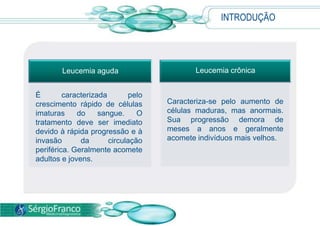 Leucemia aguda Leucemia crônica
Caracteriza-se pelo aumento de
células maduras, mas anormais.
Sua progressão demora de
meses a anos e geralmente
acomete indivíduos mais velhos.
É caracterizada pelo
crescimento rápido de células
imaturas do sangue. O
tratamento deve ser imediato
devido à rápida progressão e à
invasão da circulação
periférica. Geralmente acomete
adultos e jovens.
INTRODUÇÃO
 