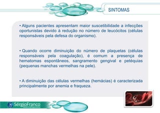 SINTOMAS
• Alguns pacientes apresentam maior suscetibilidade a infecções
oportunistas devido à redução no número de leucócitos (células
responsáveis pela defesa do organismo).
• Quando ocorre diminuição do número de plaquetas (células
responsáveis pela coagulação), é comum a presença de
hematomas espontâneos, sangramento gengival e petéquias
(pequenas manchas vermelhas na pele).
• A diminuição das células vermelhas (hemácias) é caracterizada
principalmente por anemia e fraqueza.
 