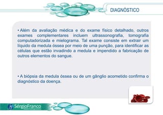 • Além da avaliação médica e do exame físico detalhado, outros
exames complementares incluem ultrassonografia, tomografia
computadorizada e mielograma. Tal exame consiste em extrair um
líquido da medula óssea por meio de uma punção, para identificar as
células que estão invadindo a medula e impendido a fabricação de
outros elementos do sangue.
• A biópsia da medula óssea ou de um gânglio acometido confirma o
diagnóstico da doença.
DIAGNÓSTICO
 