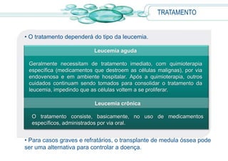 • O tratamento dependerá do tipo da leucemia.
• Para casos graves e refratários, o transplante de medula óssea pode
ser uma alternativa para controlar a doença.
TRATAMENTO
Leucemia aguda
Geralmente necessitam de tratamento imediato, com quimioterapia
específica (medicamentos que destroem as células malignas), por via
endovenosa e em ambiente hospitalar. Após a quimioterapia, outros
cuidados continuam sendo tomados para consolidar o tratamento da
leucemia, impedindo que as células voltem a se proliferar.
Leucemia crônica
O tratamento consiste, basicamente, no uso de medicamentos
específicos, administrados por via oral.
 