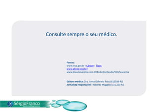 Consulte sempre o seu médico.
Fontes:
www.inca.gov.br › Câncer › Tipos
www.abrale.org.br/
www.drauziovarella.com.br/ExibirConteudo/910/leucemia
Editora médica: Dra. Anna Gabriela Fuks (615039-RJ)
Jornalista responsável: Roberto Maggessi (31.250 RJ)
 