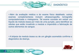 • Além da avaliação médica e do exame físico detalhado, outros
exames complementares incluem ultrassonografia, tomografia
computadorizada e mielograma. Tal exame consiste em extrair um
líquido da medula óssea por meio de uma punção, para identificar as
células que estão invadindo a medula e impendido a fabricação de
outros elementos do sangue.
• A biópsia da medula óssea ou de um gânglio acometido confirma o
diagnóstico da doença.
DIAGNÓSTICO
 