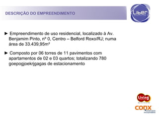 ► Empreendimento de uso residencial, localizado à Av.
Benjamim Pinto, nº 0, Centro – Belford Roxo/RJ; numa
área de 33.439,95m²
► Composto por 06 torres de 11 pavimentos com
apartamentos de 02 e 03 quartos; totalizando 780
goepogjoekrjgagas de estacionamento
DESCRIÇÃO DO EMPREENDIMENTO
 