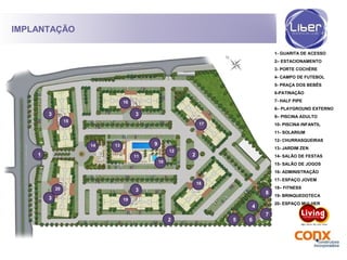 IMPLANTAÇÃO
1
2
3
4
2
3
3
3
5 6
7
8
9
10
12
11
1314
15
16
17
18
19
20
1- GUARITA DE ACESSO
2– ESTACIONAMENTO
3- PORTE COCHÈRE
4- CAMPO DE FUTEBOL
5- PRAÇA DOS BEBÊS
6-PATINAÇÃO
7- HALF PIPE
8– PLAYGROUND EXTERNO
9– PISCINA ADULTO
10- PISCINA INFANTIL
11- SOLARIUM
12- CHURRASQUEIRAS
13- JARDIM ZEN
14- SALÃO DE FESTAS
15- SALÃO DE JOGOS
16- ADMINISTRAÇÃO
17- ESPAÇO JOVEM
18– FITNESS
19- BRINQUEDOTECA
20- ESPAÇO MULHER
 