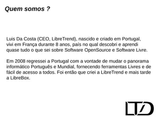 Quem somos ? 
Luis Da Costa (CEO, LibreTrend), nascido e criado em Portugal, 
vivi em França durante 8 anos, país no qual descobri e aprendi 
quase tudo o que sei sobre Software OpenSource e Software Livre. 
Em 2008 regressei a Portugal com a vontade de mudar o panorama 
informático Português e Mundial, fornecendo ferramentas Livres e de 
fácil de acesso a todos. Foi então que criei a LibreTrend e mais tarde 
a LibreBox. 
 