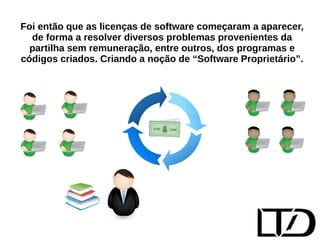Foi então que as licenças de software começaram a aparecer, 
de forma a resolver diversos problemas provenientes da 
partilha sem remuneração, entre outros, dos programas e 
códigos criados. Criando a noção de “Software Proprietário”. 
 