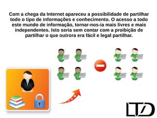 Com a chega da Internet apareceu a possibilidade de partilhar 
todo o tipo de informações e conhecimento. O acesso a todo 
este mundo de informação, tornar-nos-ia mais livres e mais 
independentes. Isto seria sem contar com a proibição de 
partilhar o que outrora era fácil e legal partilhar. 
 