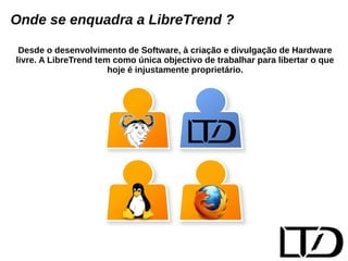 Onde se enquadra a LibreTrend ? 
Desde o desenvolvimento de Software, à criação e divulgação de Hardware 
livre. A LibreTrend tem como única objectivo de trabalhar para libertar o que 
hoje é injustamente proprietário. 
 