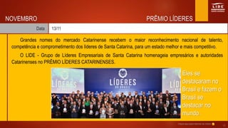PRÊMIO LÍDERES
Data 13/11
NOVEMBRO
Grandes nomes do mercado Catarinense recebem o maior reconhecimento nacional de talento,
competência e comprometimento dos líderes de Santa Catarina, para um estado melhor e mais competitivo.
O LIDE - Grupo de Líderes Empresariais de Santa Catarina homenageia empresários e autoridades
Catarinenses no PRÊMIO LÍDERES CATARINENSES.
Eles se
destacaram no
Brasil e fazem o
Brasil se
destacar no
mundo.
Clique aqui para retornar ao índice
17
 