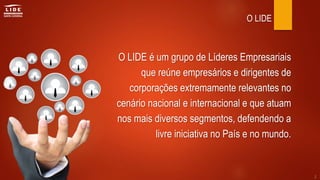 O LIDE é um grupo de Líderes Empresariais
que reúne empresários e dirigentes de
corporações extremamente relevantes no
cenário nacional e internacional e que atuam
nos mais diversos segmentos, defendendo a
livre iniciativa no País e no mundo.
O LIDE
2
 