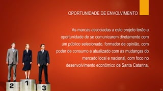 As marcas associadas a este projeto terão a
oportunidade de se comunicarem diretamente com
um público selecionado, formador de opinião, com
poder de consumo e atualizado com as mudanças do
mercado local e nacional, com foco no
desenvolvimento econômico de Santa Catarina.
OPORTUNIDADE DE ENVOLVIMENTO
24
 