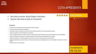 EXCLUSIVA
Investimento:
R$ 100.000
 Abre todos os eventos: Almoço-Debate e Seminários
 Adicional: Abre todas as Salas do Pensamento*.
COTAAPRESENTA
• Presença de um representante nas mesas diretoras de todos os eventos;
• 02 mesas exclusivas devidamente identificadas;
• Veiculação de vídeo com logomarca na tela principal do evento após abertura do mesmo (previamente aprovado);
• Logotipo em destaque no convite eletrônico e/ou impresso;
• Direito a exibição do logotipo em destaque exibido em todas as telas no Palco Principal e telas de apoio distribuídas em locais estratégicos;
• (opcional) Inclusão de um special gift ou material da empresa nas sacolas a serem presenteadas aos convidados;
• Criação e produção de um cartão de agradecimento exclusivo em nome da empresa, dentro da sacola de gifts*;
• Cartão de agradecimento ou material exclusivo da empresa, colocado em ponto estratégico (damos como orientação ser colocado em cima das
mesas);
• Material (exclusivo) na mesa diretora.
• com exceção quando houver conflito de segmento. | ** de responsabilidade e custo do LIDE SC sob orientação do Governo.
Clique aqui para retornar ao índice
26
Visibilidade:
 