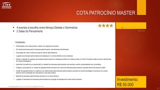  4 eventos á escolha entre Almoço-Debate e Seminários
 2 Salas do Pensamento
Investimento:
R$ 50.000
• Participação como patrocinador master nos respectivos eventos.
• 02 mesas exclusivas para a empresa patrocinadora, devidamente identificadas;
• Veiculação de vídeo na tela principal do evento após abertura;
• Logotipo da empresa patrocinadora em destaque no convite eletrônico e/ou impresso;
• Direito a exibição do logotipo da empresa patrocinadora em destaque exibido em todas as telas no Palco Principal e telas de apoio distribuídas
em locais estratégicos;
• (opcional) Inclusão de um special gift ou material da empresa patrocinadora nas sacolas a serem presenteadas aos convidados;
• Criação e produção de um cartão de agradecimento exclusivo em nome da empresa patrocinadora colocado dentro da sacola de gifts*.
• Cartão de agradecimento ou material a ser selecionado pela empresa patrocinadora colocado em ponto estratégico e exclusivo do evento
(damos como orientação ser colocado em cima das mesas);
• Material da empresa patrocinadora (exclusivo) na mesa diretora;
• Logotipo e Assinatura da empresa patrocinadora em posição de destaque em toda mídia impressa.
* de responsabilidade e custo do LIDE SC sob orientação do Governo.
27
COTA PATROCÍNIO MASTER
Clique aqui para retornar ao índice
Visibilidade:
Até 6 cotas
 