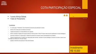Investimento:
R$ 15.000
 1 evento Almoço-Debate
 1 Sala do Pensamento
• 01 convite para o Presidente e Vice-Presidente da empresa para participar do evento;
• Direito a 05 convites para convidados da empresa;
• Logotipo da empresa no convite eletrônico e/ou impresso;
• Direito a exibição do logotipo da empresa exibido em todas as telas no Palco Principal e telas de apoio espalhadas em locais estratégicos;
• (opcional) Inclusão de um special gift ou material da empresa nas sacolas a serem presenteadas aos convidados;
• Cartão de agradecimento ou material a ser selecionado pela empresa, colocado em ponto estratégico e exclusivo do evento, (damos como
orientação ser colocado em cima das mesas);
• Logotipo e Assinatura da empresa em toda mídia impressa.
29
COTA PARTICIPAÇÃO ESPECIAL
Clique aqui para retornar ao índice
Visibilidade:
Até 8 cotas
 