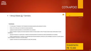 Investimento:
R$ 10.000
 1 Almoço-Debate OU 1 Seminário
• 01 convite para o Presidente e Vice-Presidente da empresa apoiadora para participar do evento;
• Direito a 02 convites para convidados da empresa apoiadora;
• Logotipo da empresa apoiadora no convite eletrônico e/ou impresso;
• Direito a exibição do logotipo da empresa apoiadora exibido em todas as telas no Palco Principal e telas de apoio distribuídas em locais
estratégicos;
• (opcional) Inclusão de um special gift ou material da empresa apoiadora nas sacolas que serão presenteadas aos convidados;
• Cartão de agradecimento ou material a ser selecionado pela empresa apoiadora colocado em ponto estratégico e exclusivo do evento (damos
como orientação ser colocado em cima das mesas);
• Logotipo e Assinatura da empresa apoiadora em toda mídia impressa.
30
COTAAPOIO
Clique aqui para retornar ao índice
Visibilidade:
Até 9 cotas
 