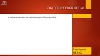 Investimento:
R$ 5.000
 Assina os eventos em que prestar serviços como fornecedor oficial.
31
COTA FORNECEDOR OFICIAL
Clique aqui para retornar ao índice
Até 9 cotas
 