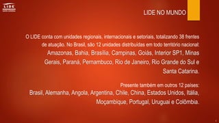LIDE NO MUNDO
O LIDE conta com unidades regionais, internacionais e setoriais, totalizando 38 frentes
de atuação. No Brasil, são 12 unidades distribuídas em todo território nacional:
Presente também em outros 12 países:
Amazonas, Bahia, Brasília, Campinas, Goiás, Interior SP1, Minas
Gerais, Paraná, Pernambuco, Rio de Janeiro, Rio Grande do Sul e
Santa Catarina.
Brasil, Alemanha, Angola, Argentina, Chile, China, Estados Unidos, Itália,
Moçambique, Portugal, Uruguai e Colômbia.
4
 